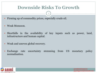 Downside Risks To Growth
 Firming up of commodity prices, especially crude oil.
 Weak Monsoon.
 Shortfalls in the availability of key inputs such as power, land,
infrastructure and human capital.
 Weak and uneven global recovery.
 Exchange rate uncertainty stemming from US monetary policy
normalization.
5
president@anmi.in
gopalagarwal@hotmail.com
 