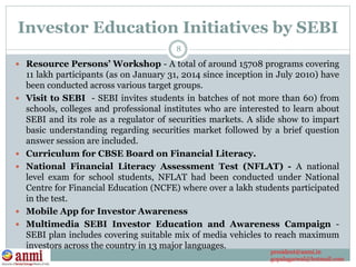Investor Education Initiatives by SEBI
 Resource Persons’ Workshop - A total of around 15708 programs covering
11 lakh participants (as on January 31, 2014 since inception in July 2010) have
been conducted across various target groups.
 Visit to SEBI - SEBI invites students in batches of not more than 60) from
schools, colleges and professional institutes who are interested to learn about
SEBI and its role as a regulator of securities markets. A slide show to impart
basic understanding regarding securities market followed by a brief question
answer session are included.
 Curriculum for CBSE Board on Financial Literacy.
 National Financial Literacy Assessment Test (NFLAT) - A national
level exam for school students, NFLAT had been conducted under National
Centre for Financial Education (NCFE) where over a lakh students participated
in the test.
 Mobile App for Investor Awareness
 Multimedia SEBI Investor Education and Awareness Campaign -
SEBI plan includes covering suitable mix of media vehicles to reach maximum
investors across the country in 13 major languages.
8
president@anmi.in
gopalagarwal@hotmail.com
 