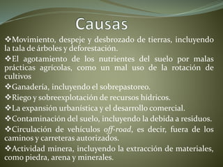 Movimiento, despeje y desbrozado de tierras, incluyendo
la tala de árboles y deforestación.
El agotamiento de los nutrientes del suelo por malas
prácticas agrícolas, como un mal uso de la rotación de
cultivos
Ganadería, incluyendo el sobrepastoreo.
Riego y sobreexplotación de recursos hídricos.
La expansión urbanística y el desarrollo comercial.
Contaminación del suelo, incluyendo la debida a residuos.
Circulación de vehículos off-road, es decir, fuera de los
caminos y carreteras autorizados.
Actividad minera, incluyendo la extracción de materiales,
como piedra, arena y minerales.
 