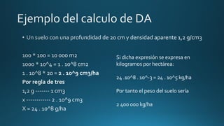 Si dicha expresión se expresa en
kilogramos por hectárea:
24 .10^8 . 10^-3 = 24 . 10^5 kg/ha

Por tanto el peso del suelo sería
2 400 000 kg/ha

 