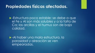 Propiedades físicas afectadas.
 -Estructura

poco estable: se debe a que
el Fe y Al son más solubles y a la falta de
Ca; las arcillas y el humus son de baja
calidad.

 -Al

haber una mala estructura, la
porosidad y aireación se ven
empeoradas.

 