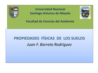 Universidad Nacional
Santiago Antunez de Mayolo
Facultad de Ciencias del Ambiente
PROPIEDADES FÍSICAS DE LOS SUELOS
Juan F. Barreto Rodríguez
 
