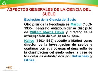 ASPECTOS GENERALES DE LA CIENCIA DEL
SUELO
Evolución de la Ciencia del Suelo
Otro pilar de la Pedología es Marbut (1863-
1935), geógrafo estadounidense discípulo
de William Morris Davis y director de la
investigación de suelos en su país.
Kellog (1902-1980) sucedió a Marbut como
director de la investigación de suelos y
continuó con sus colegas el desarrollo de
la clasificación del suelo sobre la base de
los criterios establecidos por Dokuchaev y
Glinka.
 