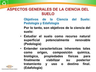 ASPECTOS GENERALES DE LA CIENCIA DEL
SUELO
Objetivos de la Ciencia del Suelo:
Pedología y Edafología
Por lo tanto, son objetivos de la ciencia del
suelo:
• Estudiar el suelo como recurso natural
superficial potencialmente renovable
(Pedología)
• Entender características inherentes tales
como origen, composición química,
biológica, propiedades físicas para
finalmente viabilizar su posterior
tratamiento y uso o destino final.
(Edafología)
 