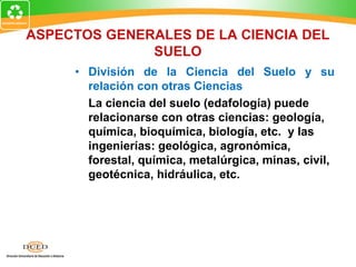 ASPECTOS GENERALES DE LA CIENCIA DEL
SUELO
• División de la Ciencia del Suelo y su
relación con otras Ciencias
La ciencia del suelo (edafología) puede
relacionarse con otras ciencias: geología,
química, bioquímica, biología, etc. y las
ingenierías: geológica, agronómica,
forestal, química, metalúrgica, minas, civil,
geotécnica, hidráulica, etc.
 