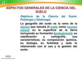 ASPECTOS GENERALES DE LA CIENCIA DEL
SUELO
Objetivos de la Ciencia del Suelo:
Pedología y Edafología
La geografía del suelo es la rama de la
ciencia que estudia el suelo como recurso
natural en la superficie de la tierra
incluyendo su formación (pedogénesis), su
clasificación y cartografía, sus
características, su composición química,
su biología, su fertilidad y todo lo
relacionado con el uso y la gestión del
suelo.
 