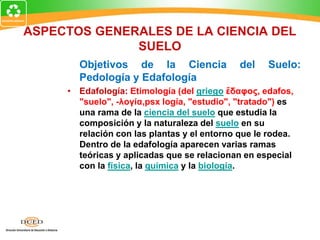 ASPECTOS GENERALES DE LA CIENCIA DEL
SUELO
Objetivos de la Ciencia del Suelo:
Pedología y Edafología
• Edafología: Etimología (del griego ἔδαφος, edafos,
"suelo", -λογία,psx logía, "estudio", "tratado") es
una rama de la ciencia del suelo que estudia la
composición y la naturaleza del suelo en su
relación con las plantas y el entorno que le rodea.
Dentro de la edafología aparecen varias ramas
teóricas y aplicadas que se relacionan en especial
con la física, la química y la biología.
 