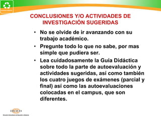 CONCLUSIONES Y/O ACTIVIDADES DE
INVESTIGACIÓN SUGERIDAS
• No se olvide de ir avanzando con su
trabajo académico.
• Pregunte todo lo que no sabe, por mas
simple que pudiera ser.
• Lea cuidadosamente la Guía Didáctica
sobre todo la parte de autoevaluación y
actividades sugeridas, así como también
los cuatro juegos de exámenes (parcial y
final) así como las autoevaluaciones
colocadas en el campus, que son
diferentes.
 