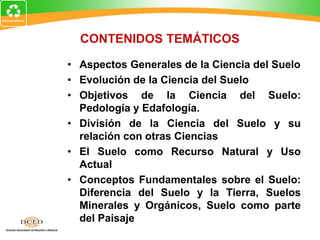 CONTENIDOS TEMÁTICOS
• Aspectos Generales de la Ciencia del Suelo
• Evolución de la Ciencia del Suelo
• Objetivos de la Ciencia del Suelo:
Pedología y Edafología.
• División de la Ciencia del Suelo y su
relación con otras Ciencias
• El Suelo como Recurso Natural y Uso
Actual
• Conceptos Fundamentales sobre el Suelo:
Diferencia del Suelo y la Tierra, Suelos
Minerales y Orgánicos, Suelo como parte
del Paisaje
 