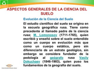 ASPECTOS GENERALES DE LA CIENCIA DEL
SUELO
Evolución de la Ciencia del Suelo
El estudio científico del suelo se origina en
la escuela geográfica rusa. Tiene como
precedente al llamado padre de la ciencia
rusa; M. Lomonosov (1711-1765), quien
escribió y enseñó sobre el suelo entendido
como un cuerpo en evolución más que
como un cuerpo estático, pero sin
diferenciarlo de un estrato geológico, sin
embargo se considera fundador de la
pedología al geógrafo ruso Vasily
Dokuchaev (1846-1903), quien puso los
fundamentos de la geografía del suelo.
 