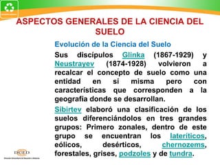ASPECTOS GENERALES DE LA CIENCIA DEL
SUELO
Evolución de la Ciencia del Suelo
Sus discípulos Glinka (1867-1929) y
Neustrayev (1874-1928) volvieron a
recalcar el concepto de suelo como una
entidad en sí misma pero con
características que corresponden a la
geografía donde se desarrollan.
Sibirtev elaboró una clasificación de los
suelos diferenciándolos en tres grandes
grupos: Primero zonales, dentro de este
grupo se encuentran los lateríticos,
eólicos, desérticos, chernozems,
forestales, grises, podzoles y de tundra.
 