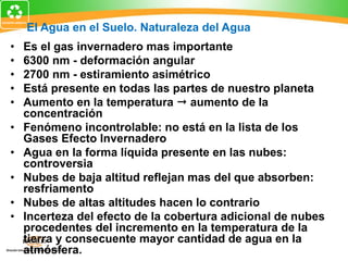 • Es el gas invernadero mas importante
• 6300 nm - deformación angular
• 2700 nm - estiramiento asimétrico
• Está presente en todas las partes de nuestro planeta
• Aumento en la temperatura  aumento de la
concentración
• Fenómeno incontrolable: no está en la lista de los
Gases Efecto Invernadero
• Agua en la forma líquida presente en las nubes:
controversia
• Nubes de baja altitud reflejan mas del que absorben:
resfriamento
• Nubes de altas altitudes hacen lo contrario
• Incerteza del efecto de la cobertura adicional de nubes
procedentes del incremento en la temperatura de la
tierra y consecuente mayor cantidad de agua en la
atmósfera.
El Agua en el Suelo. Naturaleza del Agua
 