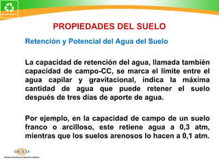 Retención y Potencial del Agua del Suelo
La capacidad de retención del agua, llamada también
capacidad de campo-CC, se marca el límite entre el
agua capilar y gravitacional, indica la máxima
cantidad de agua que puede retener el suelo
después de tres días de aporte de agua.
Por ejemplo, en la capacidad de campo de un suelo
franco o arcilloso, este retiene agua a 0,3 atm,
mientras que los suelos arenosos lo hacen a 0,1 atm.
PROPIEDADES DEL SUELO
 