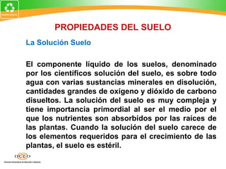 La Solución Suelo
El componente líquido de los suelos, denominado
por los científicos solución del suelo, es sobre todo
agua con varias sustancias minerales en disolución,
cantidades grandes de oxígeno y dióxido de carbono
disueltos. La solución del suelo es muy compleja y
tiene importancia primordial al ser el medio por el
que los nutrientes son absorbidos por las raíces de
las plantas. Cuando la solución del suelo carece de
los elementos requeridos para el crecimiento de las
plantas, el suelo es estéril.
PROPIEDADES DEL SUELO
 