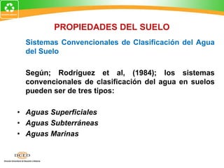 Sistemas Convencionales de Clasificación del Agua
del Suelo
Según; Rodríguez et al, (1984); los sistemas
convencionales de clasificación del agua en suelos
pueden ser de tres tipos:
• Aguas Superficiales
• Aguas Subterráneas
• Aguas Marinas
PROPIEDADES DEL SUELO
 