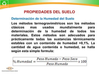 Determinación de la Humedad del Suelo
Los métodos termogravimétricos son los métodos
clásicos mas usados mundialmente para
determinación de la humedad de todos los
materiales. Estos métodos son adecuados para
prácticamente todas las sustancias térmicamente
estables con un contenido de humedad >0,1%. La
cantidad de agua contenida o humedad, se halla
según esta simple formula:
PROPIEDADES DEL SUELO
 