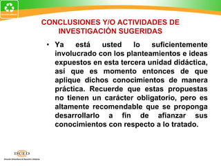 CONCLUSIONES Y/O ACTIVIDADES DE
INVESTIGACIÓN SUGERIDAS
• Ya está usted lo suficientemente
involucrado con los planteamientos e ideas
expuestos en esta tercera unidad didáctica,
así que es momento entonces de que
aplique dichos conocimientos de manera
práctica. Recuerde que estas propuestas
no tienen un carácter obligatorio, pero es
altamente recomendable que se proponga
desarrollarlo a fin de afianzar sus
conocimientos con respecto a lo tratado.
 