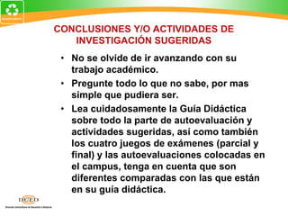 CONCLUSIONES Y/O ACTIVIDADES DE
INVESTIGACIÓN SUGERIDAS
• No se olvide de ir avanzando con su
trabajo académico.
• Pregunte todo lo que no sabe, por mas
simple que pudiera ser.
• Lea cuidadosamente la Guía Didáctica
sobre todo la parte de autoevaluación y
actividades sugeridas, así como también
los cuatro juegos de exámenes (parcial y
final) y las autoevaluaciones colocadas en
el campus, tenga en cuenta que son
diferentes comparadas con las que están
en su guía didáctica.
 