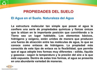El Agua en el Suelo. Naturaleza del Agua
La estructura molecular tan simple que posee el agua le
confiere una serie de propiedades químicas y físicas únicas
que la sitúan en la importante posición que convirtiendo a la
Tierra sea un lugar habitable. Los elementos básicos,
hidrógeno y oxígeno, están unidos de manera que producen
una fuerza de atracción entre las moléculas de agua, lo que se
conoce como enlaces de hidrógeno. La propiedad más
conocida de este tipo de enlace es la flexibilidad, que permite
que el agua adopte tres formas muy diferentes - sólida, líquida
y gaseosa - según la temperatura y la presión del aire a la que
esté expuesta. Dentro de estas tres formas, el agua se presenta
en una abundante variedad de maneras.
PROPIEDADES DEL SUELO
 