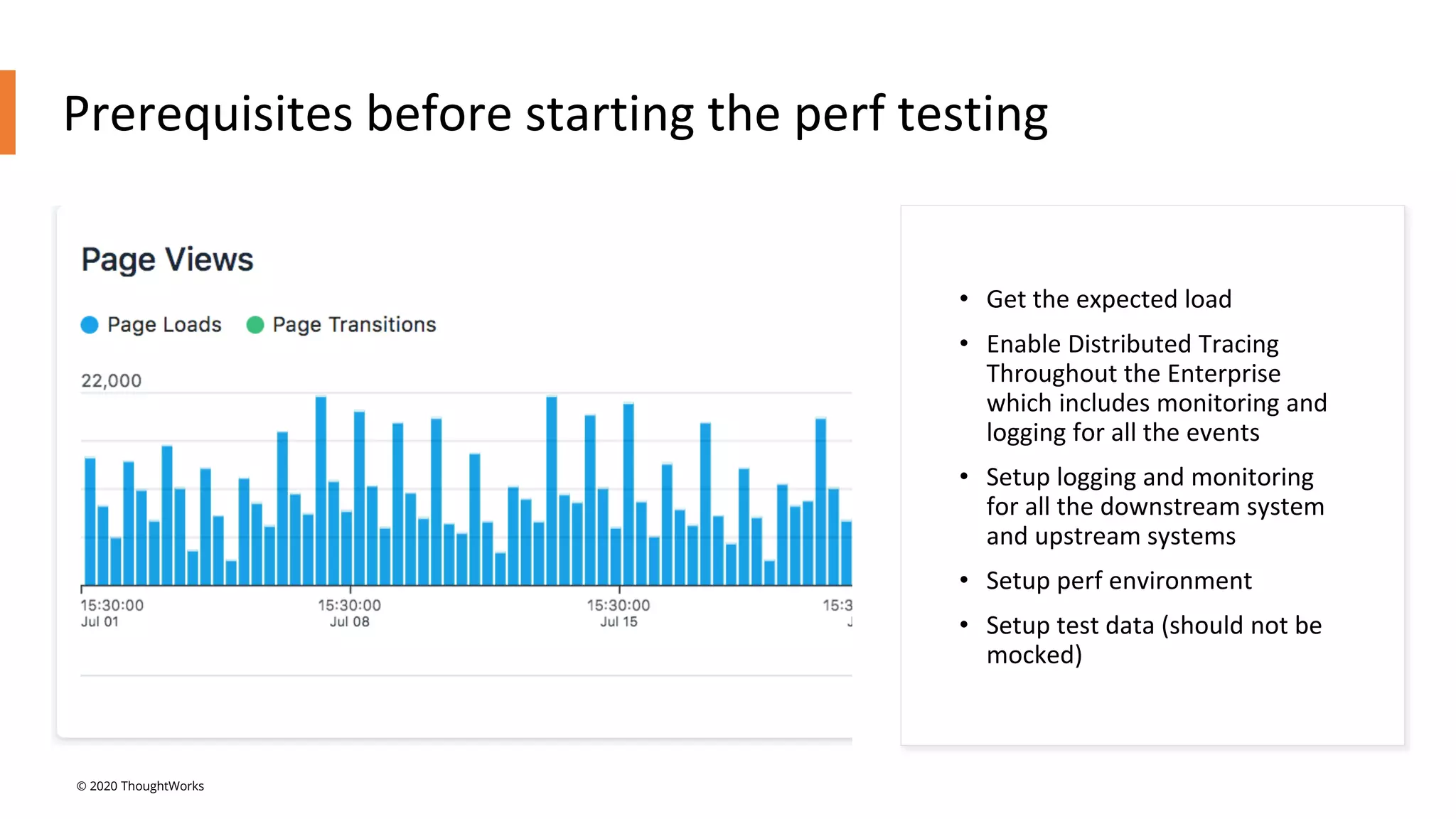 Prerequisites before starting the perf testing
• Get the expected load
• Enable Distributed Tracing
Throughout the Enterprise
which includes monitoring and
logging for all the events
• Setup logging and monitoring
for all the downstream system
and upstream systems
• Setup perf environment
• Setup test data (should not be
mocked)
© 2020 ThoughtWorks
 
