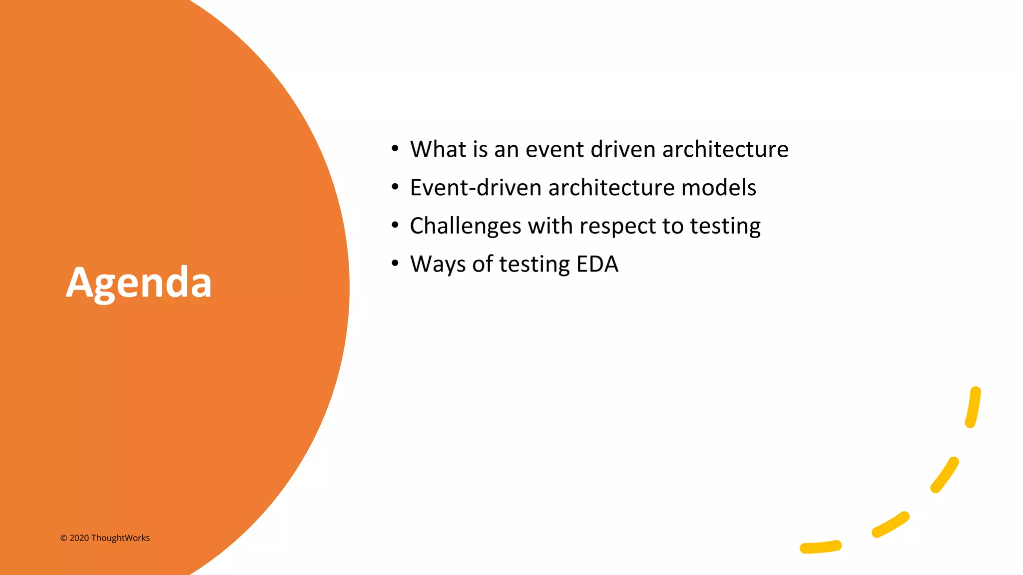 Agenda
• What is an event driven architecture
• Event-driven architecture models
• Challenges with respect to testing
• Ways of testing EDA
© 2020 ThoughtWorks
 