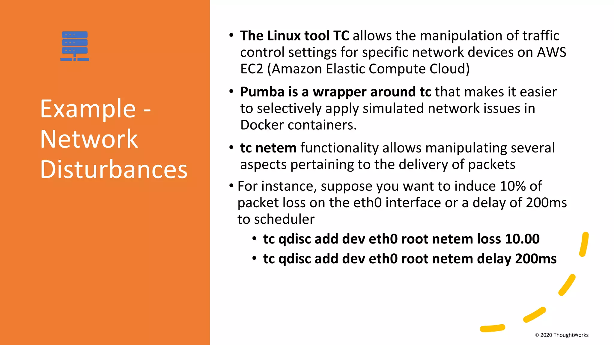 Example -
Network
Disturbances
• The Linux tool TC allows the manipulation of traffic
control settings for specific network devices on AWS
EC2 (Amazon Elastic Compute Cloud)
• Pumba is a wrapper around tc that makes it easier
to selectively apply simulated network issues in
Docker containers.
• tc netem functionality allows manipulating several
aspects pertaining to the delivery of packets
• For instance, suppose you want to induce 10% of
packet loss on the eth0 interface or a delay of 200ms
to scheduler
• tc qdisc add dev eth0 root netem loss 10.00
• tc qdisc add dev eth0 root netem delay 200ms
© 2020 ThoughtWorks
 