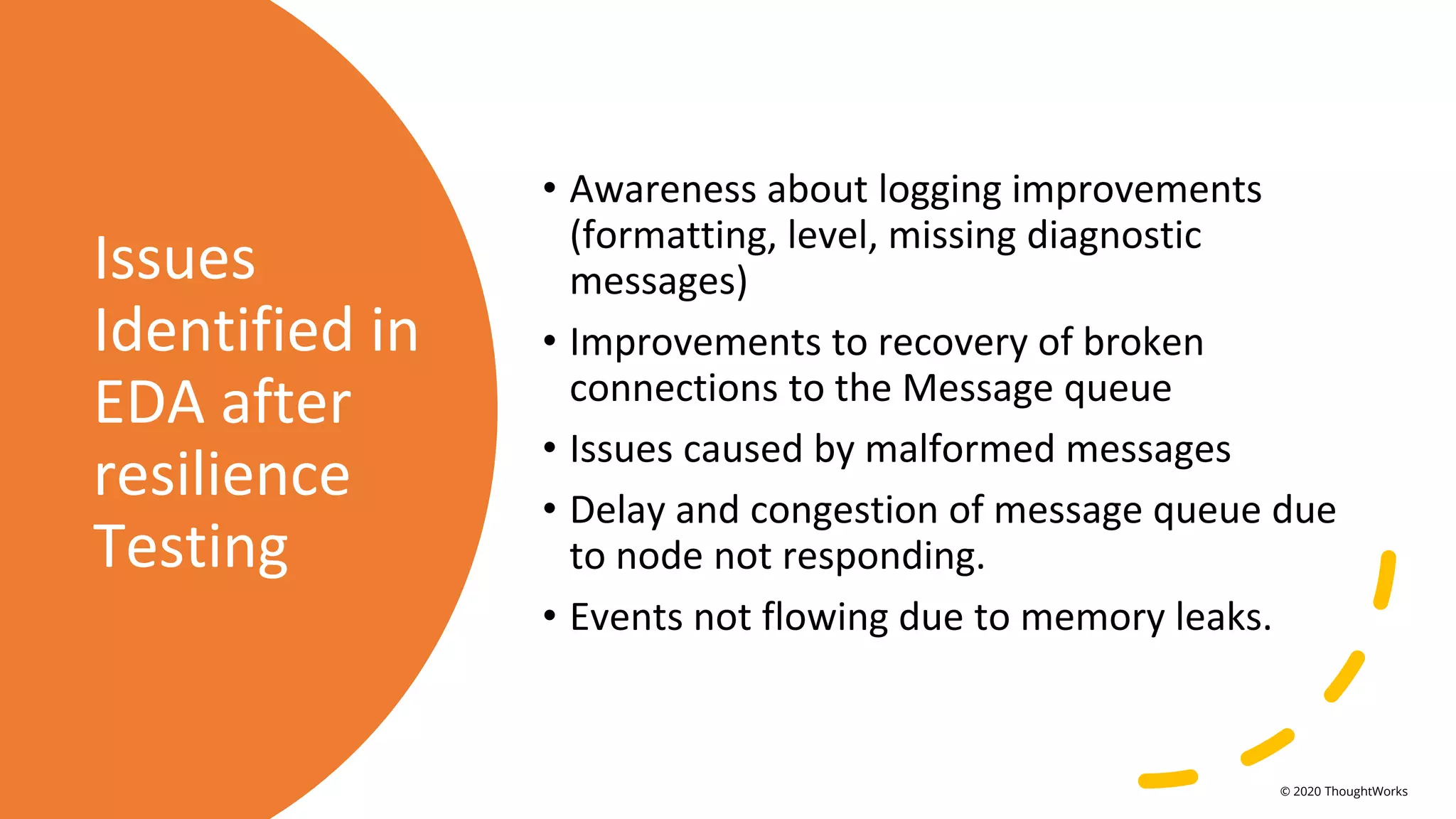 Issues
Identified in
EDA after
resilience
Testing
• Awareness about logging improvements
(formatting, level, missing diagnostic
messages)
• Improvements to recovery of broken
connections to the Message queue
• Issues caused by malformed messages
• Delay and congestion of message queue due
to node not responding.
• Events not flowing due to memory leaks.
© 2020 ThoughtWorks
 