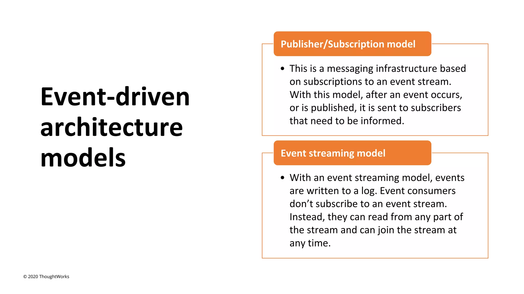 Event-driven
architecture
models
• This is a messaging infrastructure based
on subscriptions to an event stream.
With this model, after an event occurs,
or is published, it is sent to subscribers
that need to be informed.
Publisher/Subscription model
• With an event streaming model, events
are written to a log. Event consumers
don’t subscribe to an event stream.
Instead, they can read from any part of
the stream and can join the stream at
any time.
Event streaming model
© 2020 ThoughtWorks
 