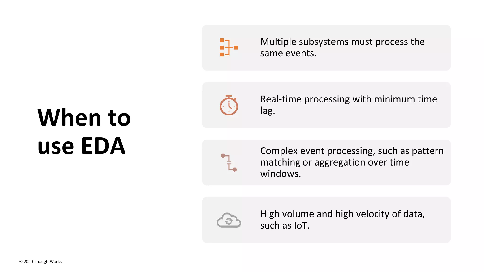 When to
use EDA
Multiple subsystems must process the
same events.
Real-time processing with minimum time
lag.
Complex event processing, such as pattern
matching or aggregation over time
windows.
High volume and high velocity of data,
such as IoT.
© 2020 ThoughtWorks
 