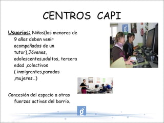 CENTROS  CAPI Usuarios:  Niños(los menores de 9 años deben venir acompañados de un tutor),Jóvenes, adolescentes,adultos, tercera edad ,colectivos ( inmigrantes,parados ,mujeres…) Concesión del espacio a otras fuerzas activas del barrio.  