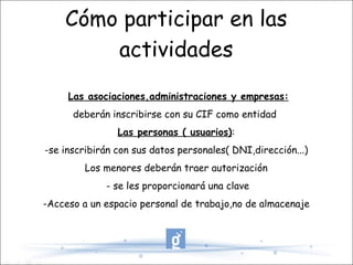 Cómo participar en las actividades Las asociaciones,administraciones y empresas: deberán inscribirse con su CIF como entidad  Las personas ( usuarios) : -se inscribirán con sus datos personales( DNI,dirección...) Los menores deberán traer autorización - se les proporcionará una clave -Acceso a un espacio personal de trabajo,no de almacenaje 