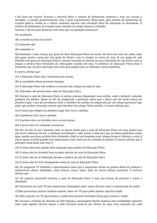 a 80 vezes por minuto. Durante o exercício físico o número de batimentos aumenta e, uma vez cessada a 
atividade, o coração gradativamente volta a bater normalmente. Muito bem, pelo número de batimentos do 
coração pode­se avaliar se o esforço realizado durante uma atividade física foi adequado ou demasiado. O 
número de batimentos do coração numa unidade de tempo chama­se pulsação.
Durante o dia em qual momento você nota que sua pulsação aumentou?
(A) acordando
(B) correndo na hora do recreio
(C) tomando café
(D) assistindo tv
12­Joãozinho é uma criança que gosta de fazer Educação Física na escola, ele mora em uma rua calma onde 
não passa muitos carros por isso gosta de brincar com os amigos na porta de casa, já seu amigo de sala 
Pedrinho não gosta de Educação Física e mesmo morando na mesma rua que Joãozinho ele não brinca com os 
amigos e prefere ficar brincando de vídeo­game sozinho em casa. O professor de Educação Física disse à 
Joãozinho que ele deve participar das aulas pois proporciona ao individuo vários benefícios. 
É correto afirmar que:
(A) A Educação Física não é necessária nas escolas.
(B) As atividades físicas previnem doenças.
(C) A Educação Física não melhora o convívio dos colegas em sala de aula.
(D) Joãozinho não precisa fazer aulas de Educação Física.
13 ­Durante a aula de Educação Física os alunos estavam disputando uma corrida, onde o primeiro colocado 
ganharia um prêmio. Quase no fim da competição o professor notou que o aluno, que ate então estava em 
primeiro lugar, e que provavelmente seria o vencedor da corrida, foi empurrado por um colega queestava logo 
atrás, que acabou vencendo a prova após derrubar seu colega. Neste sentido, é correto afirmar que: 
(A) O aluno que chegou em primeiro lugar deve levar o prêmio.
(B) O professor deve levar o prêmio.
(C) O prêmio deve ser dividido entre os dois alunos.
(D) A prova deve ser realizada novamente.
14­ Em um dia de sol e bastante calor os alunos foram para a aula de Educação Física em uma quadra que 
não havia cobertura do sol, o professor percebendo o calor parou a aula para que os alunos pudessem tomar 
água, porém um aluno preferiu ficar chutando a bola ao gol enquanto seus colegas foram se hidratar, a aula já 
estava quase no final quando esse aluno passou mal e teve que ser retirado da quadra. É correto afirmar que a 
principal causa desse mal estar é:
(A) O aluno não estar usando tênis adequado para prática da Educação Física.
(B) O aluno não ter dormido bem na noite anterior da aula de Educação Física. 
(C) O aluno não ter se hidratado durante a prática da aula de Educação Física.
(D) O aluno não ter feito alongamento antes da aula de Educação Física.
15­ No programa TV Globinho a apresentadora disse que é importante incluir na prática diária de crianças e 
adolescentes obesos atividades, como brincar, correr, saltar, além de outros hábitos saudáveis. É corretor 
afirmar que:
(A) Os esportes praticados durante a aula de Educação Física é uma das formas de prevenir e tratar a 
obesidade.
(B) Precisamos ver mais TV para mantermos informados sobre temas diversos como a manutenção da saúde.
(C)Não precisamos praticar nenhum esporte, basta ver TV para poder manter uma boa saúde.
(D) Não é preciso ver TV para manter a saúde nem praticar atividades físicas para manter a saúde. 
16­ Durante a exibição do desenho do Bob Esponja o personagem Patrick praticou uma modalidade esportiva 
onde cada jogador deveria lançar a bola tentando passá­la por dentro de uma cesta colocado em cada 
 