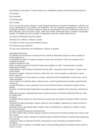 extremidade de uma quadra. É correto afirmar que a modalidade esportiva praticada pelo personagem foi:
(A) O futebol
(B) O handebol
(C) O basquetebol
(D) O voleibol
17­ No ano de 2011 foram realizados os Jogos Parapan­Americanos na cidade de Guadalajara no México: um 
evento multidesportivo para pessoas com deficiência. Um dos brasileiros participantes no último dia de 
competição conseguiu, na piscina, ganhar de atletas que apresentavam um grau de deficiência menor que a 
dele, liderando a prova de ponta a ponta. André Dias acabou sobressaindo entre os demais, conquistando, 
sozinho, 11 medalhas de ouro na natação. A importância maior para o atleta André Dias foi:
(A) Superar as limitações através do esporte.
(B) Viajar para o México e conhecer o mundo.
(C) Ganhar de atletas com grau de deficiência menor.
(D) Conhecer pessoas diferentes.
18­ Leia o texto abaixo faça um entendimento, e elabore 1o questões.
HISTÓRICO DO FUTSAL 
O surgimento do Futsal data­se da década de 30 na cidade de Montividéu (Uruguai), onde as peladas de 
várzea começaram a 
ser adaptadas as quadras de basquete e pequenos salões, pois era grande a euforia dos uruguaios com a 
conquista da Copa do 
mundo de futebol em 1930. 
Porém, as primeiras regras do Futebol de Salão foram redigidas em 1933 – fundamentadas no futebol, 
basquetebol, handebol 
e pólo aquático – pelo Professor de Educação Física da ACM – Associação Cristãs de Moços / Uruguai, Juam 
Carlos Ceriani. 
No início as "equipes" variavam em número, tendo cinco, seis e até sete jogadores, sendo pouco a pouco 
fixado o limite de 
cinco. As bolas eram de crina vegetal ou serragem, sofrendo sucessivas modificações, inclusive com o uso de 
cortiça granulada. 
Como as bolas de ar utilizadas depois, saltavam muito e saiam frequentemente das quadras, posteriormente 
tiveram seu 
tamanho diminuído e o peso aumentado. Daí o fato do Futebol de Salão ser chamado de "esporte da bola 
pesada". 
No Brasil, o Futebol de Salão também dava seus primeiros passos na década de 30, onde temos referência de 
uma 
publicação de normas e regulamentações para a prática do esporte, na Revista de Educação Física em 1936, 
no estado do Rio 
de Janeiro. 
As ACMS do Rio de Janeiro e de São Paulo foram as precursoras das práticas do Futebol de Salão no Brasil e 
devido ao 
entusiasmo de alguns praticantes o esporte começa ser mais divulgado, chegando até os clubes recreativos e 
escolas regulares, 
ganhando cada vez mais popularidade, surgindo assim a necessidade de se aperfeiçoar e unificar as regras 
para a prática do jogo 
em todo o território nacional, já na década de 40. 
Em 1949 a ACM do Rio de Janeiro organiza o primeiro torneio aberto de Futebol de Salão para meninos entre 
dez e quinze 
anos e em 1950 foi criada a comissão de Futebol de Salão da ACM de São Paulo, responsável pela organização 
de um grande 
campeonato aberto na cidade de São Paulo, estimulando com isso a formação de entidades oficiais e 
autonômas. 
Em julho de 1954, é fundada a 1a entidade oficial, a Federação Metropolitana de Futebol de Salão do Rio de 
Janeiro e no ano 
 