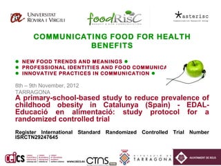 COMMUNICATING FOOD FOR HEALTH
                BENEFITS

 NEW FOOD TRENDS AND MEANINGS 
 PROFESSIONAL IDENTITIES AND FOOD COMMUNICATION 
 INNOVATIVE PRACTICES IN COMMUNICATION 

8th – 9th November, 2012
TARRAGONA
A primary-school-based study to reduce prevalence of
childhood obesity in Catalunya (Spain) - EDAL-
Educació en alimentació: study protocol for a
randomized controlled trial
Register International Standard Randomized Controlled Trial Number
ISRCTN29247645
 