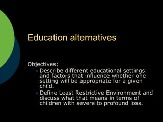 Education alternatives Objectives:  Describe different educational settings and factors that influence whether one setting will be appropriate for a given child. Define Least Restrictive Environment and discuss what that means in terms of children with severe to profound loss. 