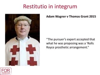 Restitutio in integrum
Adam Wagner v Thomas Grant 2015
“The pursuer’s expert accepted that
what he was proposing was a ‘Rolls
Royce prosthetic arrangement.”
 