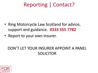 Reporting | Contact?
• Ring Motorcycle Law Scotland for advice,
support and guidance. 0333 555 7782
• Report to your own insurer.
DON’T LET YOUR INSURER APPOINT A PANEL
SOLICITOR
 