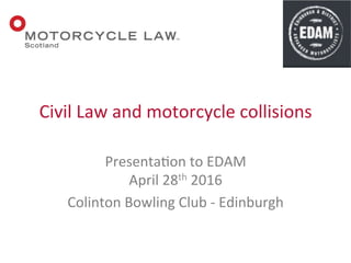 Presenta(on	
  to	
  EDAM	
  	
  
April	
  28th	
  2016	
  
Colinton	
  Bowling	
  Club	
  -­‐	
  Edinburgh	
  
Civil	
  Law	
  and	
  motorcycle	
  collisions	
  
 