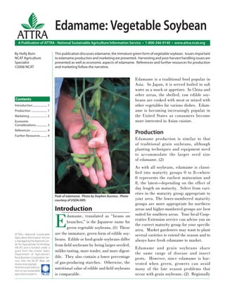 Edamame: Vegetable Soybean
  ATTRA
   A Publication of ATTRA - National Sustainable Agriculture Information Service • 1-800-346-9140 • www.attra.ncat.org

By Holly Born                           This publication discusses edamame, the immature green form of vegetable soybean. Issues important
NCAT Agriculture                        to edamame production and marketing are presented. Harvesting and post-harvest handling issues are
Specialist                              presented as well as economic aspects of edamame. References and further resources for production
©2006 NCAT                              and marketing follow the narrative.


                                                                                          Edamame is a traditional food popular in
                                                                                          Asia. In Japan, it is served boiled in salt
                                                                                          water as a snack or appetizer. In China and
                                                                                          other areas, the shelled, raw edible soy-
Contents                                                                                  beans are cooked with meat or mixed with
Introduction ..................... 1                                                      other vegetables for various dishes. Edam-
Production ....................... 1                                                      ame is becoming increasingly popular in
Marketing ......................... 2                                                     the United States as consumers become
Economic                                                                                  more interested in Asian cuisine.
Considerations ................ 3
References ....................... 4
Further Resources .......... 4
                                                                                          Production
                                                                                          Edamame production is similar to that
                                                                                          of traditional grain soybeans, although
                                                                                          planting techniques and equipment need
                                                                                          to accommodate the larger seed size
                                                                                          of edamame. (2)
                                                                                          As with all soybeans, edamame is classi-
                                                                                          ﬁed into maturity groups 0 to 8—where
                                                                                          0 represents the earliest maturation and
                                                                                          8, the latest—depending on the effect of
                                                                                          day length on maturity. Select from vari-
                                                                                          eties in the maturity group appropriate to
                                        Pods of edamame. Photo by Stephen Ausmus. Photo
                                        courtesy of USDA/ARS.                             your area. The lower-numbered maturity
                                                                                          groups are more appropriate for northern
                                        Introduction                                      areas and higher-numbered groups are best


                                        E
                                                damame, translated as “beans on           suited for southern areas. Your local Coop-
                                                                                          erative Extension service can advise you on
                                                branches,” is the Japanese name for
                                                                                          the correct maturity group for your speciﬁc
                                                green vegetable soybeans. (1) These
                                                                                          area. Market gardeners may want to plant
ATTRA—National Sustainable              are the immature, green form of edible soy-       several varieties to extend the season and to
Agriculture Information Service
is managed by the National Cen-         beans. Edible or food-grade soybeans differ       always have fresh edamame to market.
ter for Appropriate Technology          from ﬁeld soybeans by being larger-seeded,
(NCAT) and is funded under a                                                              Edamame and grain soybeans share
grant from the United States            milder-tasting, more tender, and more digest-
Department of Agriculture’s                                                               the same range of disease and insect
Rural Business-Cooperative Ser-         ible. They also contain a lower percentage        pests. However, since edamame is har-
vice. Visit the NCAT Web site
(www.ncat.org/agri.                     of gas-producing starches. Otherwise, the         vested when green, growers can avoid
html) for more informa-
tion on our sustainable
                                        nutritional value of edible and ﬁeld soybeans     many of the late season problems that
agriculture projects. ����              is comparable.                                    occur with grain soybeans. (2) Regionally
 