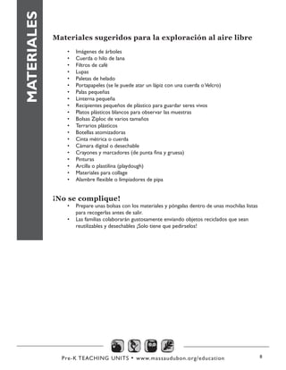 Pre-K TEACHING UNITS • www.massaudubon.org/education 8
Materiales sugeridos para la exploración al aire libre
•	 Imágenes de árboles
•	 Cuerda o hilo de lana
•	 Filtros de café
•	 Lupas
•	 Paletas de helado
•	 Portapapeles (se le puede atar un lápiz con una cuerda oVelcro)
•	 Palas pequeñas
•	 Linterna pequeña
•	 Recipientes pequeños de plástico para guardar seres vivos
•	 Platos plásticos blancos para observar las muestras
•	 Bolsas Ziploc de varios tamaños
•	 Terrarios plásticos
•	 Botellas atomizadoras
•	 Cinta métrica o cuerda
•	 Cámara digital o desechable
•	 Crayones y marcadores (de punta fina y gruesa)
•	 Pinturas
•	 Arcilla o plastilina (playdough)
•	 Materiales para collage
•	 Alambre flexible o limpiadores de pipa
¡No se complique!
•	 Prepare unas bolsas con los materiales y póngalas dentro de unas mochilas listas
para recogerlas antes de salir.
•	 Las familias colaborarán gustosamente enviando objetos reciclados que sean
reutilizables y desechables ¡Solo tiene que pedírselos!
MATERIALES
 