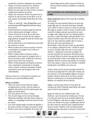 Pre-K TEACHING UNITS • www.massaudubon.org/education 19
vocabulario mientras emparejan las cortezas.
•	 Tenga a la mano las partes de un árbol en
tarjetas laminadas, un cartón cubierto de
fieltro, etc. para que los niños armen un árbol a
medida que nombran las partes.
•	 Utilice una rama para formar las partes de un
árbol en la caja de arena al aire libre, o en el
aula usando una bandeja honda llena de arena
o sal.
•	 Trazar un árbol:Ver http://littlegiraffes.com/
teaching-ideas/307/happy-fall-activities-ideas-
for-autumn/
•	 Usted necesitará: cartulina, papel de seda de
varios colores, goma de pegar y tijeras.
•	 Trazar el brazo y la mano de un niño para
hacer un árbol en el otoño. El niño luego le
pega pedazos de papel de seda de colores que
simulan las hojas.
•	 Use los dedos para crear fácilmente este árbol
de manzana o cereza,
•	 Meter la palma de la mano en pintura marrón
y estamparla en el papel como si fuera el
tronco del árbol.
•	 Meter el dedo índice en pintura verde y
estamparlo varias veces en el papel como si
fueran las hojas (meter el dedo en la pintura
tantas veces como sea necesario).
•	 Meter el dedo pequeño (meñique) en pintura
roja y estamparlo suavemente en el papel
como si fueran manzanas. (estampar el dedo
suavemente hace que las figuras sean más
redondeadas)	
¡Vamos a hacer (y a comernos) un pretzel y un
árbol de uvas como bocadillo (snack)!
Hacer un árbol:
•	 Tubos de cartón de los rollos de toallas
de papel, pintura verde y marrón, bolas de
algodón, hilo de lana marrón, tijeras, goma de
pegar, una perforadora.
•	 Los niños pintan el “tronco” (tubo)
•	 Con la tijera haga varios cortes, de largos
diferentes, alrededor del tubo. Estos cortes se
doblan o se despliegan hacia fuera para formar
las ramas.
•	 Los niños pueden pegar las bolas de algodón a
las ramas y darles un toque con pintura verde.
•	 Perfore unos huecos alrededor de la base del
árbol. Haga que los niños inserten de hilo de
lana de varios tamaños y ayúdelos a anudarlos
(raíces)
ACTIVIDADES DE APRENDIZAJE AL AIRE
LIBRE
Caja sorpresa: (dentro de la caja hay un pedazo
de corteza)
Yo tengo una caja sorpresa. Dentro de esta caja
tengo algo que me recuerda el bosque. Ustedes
van a meter la mano la caja, van a tocar lo que hay
allí, luego lo sueltan y sacan la mano. Cuando están
tocando el objeto, piensen que podría ser pero
no digan nada. ¿Qué sienten? ¿es redondo, plano?
¿es duro o suave? No digan nada, guárdenlo en su
cabeza. Cuando todos terminen de tocar lo que
hay en la caja, entonces pueden alzar la mano y
decirnos que creen que podría ser.
Recuérdele a cada niño que “tiene que guardarlo
en su cabeza, y después lo dice” cuando le toque
su turno. Cuando cada uno tuvo su turno para
adivinar…sáquela de la caja. ¡Es un pedazo de
corteza de árbol! ¿En qué parte del árbol vemos
la corteza? Está en la parte más grande del árbol,
en el tronco.Aquí tienen otro pedazo de corteza
(abedul). ¿Cómo se siente este pedazo de corteza?
Se la voy a pasar a cada uno de ustedes, o también
puede pasar una bellota, una rama, etc.
¿Cómo creen que la corteza protege al árbol? La
corteza lo protege del frío y del calor intenso, de
los insectos y las enfermedades.Algunos insectos
pueden meterse dentro de la corteza y pueden
destruir el árbol, pero la corteza puede ayudar a
detener a la mayoría de los insectos.
Salgan a caminar para buscar varios tipos de
cortezas de árbol.Tóquenla, descríbanla. ¿Se siente
como la de la caja sorpresa?
Juego de memoria con árboles: Invite a los
alumnos a que conozcan los árboles por el tacto
y el olor, que usen los otros sentidos además de
la vista. Póngale a cada alumno, según le toque el
turno, una venda en los ojos o pídales que cierren
los ojos mientras usted los guía cuidadosamente
hasta un árbol. También sirve una bolsa grande
de papel porque deja pasar la luz pero no permite
 