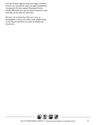 Pre-K TEACHING UNITS • www.massaudubon.org/education 22
para que busquen algunas hojas que tengan esa forma.
Laminar una variedad de hojas con papel autoadhesivo
transparente (Contact paper). Deténgase frente a
árboles diferentes para que los niños comparen la hoja
laminada con las hojas de cada árbol.
Durante una caminata, los niños van a usar un
portapapeles y marcas de conteo (unas simples líneas
o unas X) para identificar los tipos de árboles que
encuentren.
 