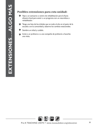Pre-K TEACHING UNITS • www.massaudubon.org/education 30
EXTENSIONES….ALGOMÁS Posibles extensiones para esta unidad:
Vaya a un santuario o centro de rehabilitación para la fauna
silvestre local para asistir a un programa con un naturalista o
rehabilitador.
Tenga una lista de los árboles que ve todo el año en el patio de la
escuela o en la comunidad y observe los cambios estacionales.
Siembre un árbol y cuídelo.
Invite a un jardinero o a una compañía de jardinería a hacerles
una visita.
 