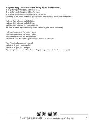 Pre-K TEACHING UNITS • www.massaudubon.org/education 35
A Squirrel Song (Tune:“She’ll Be Coming Round the Mountain”)
I’ll be gathering all the acorns till they’re gone. 
I’ll be gathering all the acorns till they’re gone.  
I’ll be gathering all the acorns, gathering all the acorns, 
Gathering all the acorns till they’re gone. (children make collecting motion with their hands)
I will put them all inside my little home. 
I will put them all inside my little home.
I will put them all inside, put them all inside, 
Put them all inside my little home. (children pretend to place nuts in tree house)
I will eat the nuts until the winter’s gone. 
I will eat the nuts until the winter’s gone. 
I will eat the nuts until, eat the nuts until, 
Eat the nuts until the winter’s gone. (children pretend to eat acorns)
Then I’ll do it all again come next fall.
I will do it all again come next fall.
I will do it all again, do it all again, 
Do it all again come next fall. (children make gathering motion with hands and arms again)
 