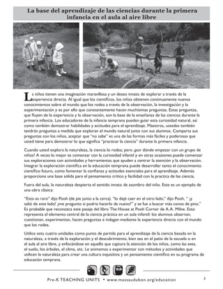 Pre-K TEACHING UNITS • www.massaudubon.org/education 3
La base del aprendizaje de las ciencias durante la primera
infancia en el aula al aire libre
Ls niños tienen una imaginación maravillosa y un deseo innato de explorar a través de la
experiencia directa. Al igual que los científicos, los niños obtienen continuamente nuevos
conocimientos sobre el mundo que los rodea a través de la observación, la investigación y la
experimentación y es por ello que constantemente hacen muchísimas preguntas. Estas preguntas,
que fluyen de la experiencia y la observación, son la base de la enseñanza de las ciencias durante la
primera infancia. Los educadores de la infancia temprana pueden guiar esta curiosidad natural, así
como también demostrar habilidades y actitudes para el aprendizaje. Maestros, ustedes también
tendrán preguntas a medida que exploran el mundo natural junto con sus alumnos. Comparta sus
preguntas con los niños, aceptar que “no sabe” es una de las formas más fáciles y poderosas que
usted tiene para demostrar lo que significa “practicar la ciencia” durante la primera infancia.
Cuando usted explora la naturaleza, la ciencia lo rodea; pero ¿por dónde empezar con un grupo de
niños? A veces lo mejor es comenzar con la curiosidad infantil y en otras ocasiones puede comenzar
sus exploraciones con actividades y herramientas que ayuden a centrar la atención y la observación.
Integrar la exploración científica en la educación temprana puede desarrollar tanto el conocimiento
científico futuro, como fomentar la confianza y actitudes esenciales para el aprendizaje. Además
proporciona una base sólida para el pensamiento crítico y facilidad con la practica de las ciencia.
Fuera del aula, la naturaleza despierta el sentido innato de asombro del niño. Este es un ejemplo de
una obra clásica:
“Esto es raro” dijo Pooh (de pie junto a la cerca). “lo dejé caer en el otro lado,” dijo Pooh, “ ¡y
salió de este lado! ¿me pregunto si podría hacerlo de nuevo?” y se fue a buscar más conos de pino.”
Es probable que reconozca este pasaje del libro The House at Pooh Corner de A.A. Milne. Esto
representa el elemento central de la ciencia práctica en un aula infantil: los alumnos observan,
cuestionan, experimentan, hacen preguntas e indagan mediante la experiencia directa con el mundo
que los rodea.
Utilice esta cuatro unidades como punto de partida para el aprendizaje de la ciencia basada en la
naturaleza, a través de la exploración y el descubrimiento, bien sea en el patio de la escuela o en
el aula al aire libre, y enfocándose en aquello que captura la atención de los niños, como las aves,
el suelo, los árboles, el clima, etc. Le animamos a experimentar con métodos y actividades que
utilicen la naturaleza para crear una cultura inquisitiva y un pensamiento científico en su programa de
educación temprana.
 