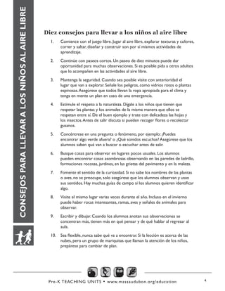 Pre-K TEACHING UNITS • www.massaudubon.org/education 4
CONSEJOSPARALLEVARALOSNIÑOSALAIRELIBRE
Diez consejos para llevar a los niños al aire libre
1.	 Comience con el juego libre. Jugar al aire libre, explorar texturas y colores,
correr y saltar, diseñar y construir son por sí mismos actividades de
aprendizaje.
2.	 Continúe con paseos cortos. Un paseo de diez minutos puede dar
oportunidad para muchas observaciones. Si es posible pida a otros adultos
que lo acompañen en las actividades al aire libre.
3.	 Mantenga la seguridad. Cuando sea posible visite con anterioridad el
lugar que van a explorar. Señale los peligros, como vidrios rotos o plantas
espinosas.Asegúrese que todos llevan la ropa apropiada para el clima y
tenga en mente un plan en caso de una emergencia.
4.	 Estimule el respeto a la naturaleza. Dígale a los niños que tienen que
respetar las plantas y los animales de la misma manera que ellos se
respetan entre sí. De el buen ejemplo y trate con delicadeza las hojas y
los insectos.Antes de salir discuta si pueden recoger flores o recolectar
gusanos.
5.	 Concéntrese en una pregunta o fenómeno, por ejemplo: ¿Puedes
encontrar algo verde afuera? o ¿Qué sonidos escuchas? Asegúrese que los
alumnos saben qué van a buscar o escuchar antes de salir.
6.	 Busque cosas para observar en lugares pocos usuales. Los alumnos
pueden encontrar cosas asombrosas observando en las paredes de ladrillo,
formaciones rocosas, jardines, en las grietas del pavimento y en la maleza.
7.	 Fomente el sentido de la curiosidad. Si no sabe los nombres de las plantas
o aves, no se preocupe, solo asegúrese que los alumnos observan y usan
sus sentidos. Hay muchas guías de campo si los alumnos quieren identificar
algo.
8.	 Visite el mismo lugar varias veces durante el año. Incluso en el invierno
puede haber rocas interesantes, ramas, aves y señales de animales para
observar.
9.	 Escribir y dibujar. Cuando los alumnos anotan sus observaciones se
concentran más, tienen más en qué pensar y de qué hablar al regresar al
aula.
10.	 Sea flexible, nunca sabe qué va a encontrar. Si la lección es acerca de las
nubes, pero un grupo de mariquitas que llaman la atención de los niños,
prepárese para cambiar de plan.
 