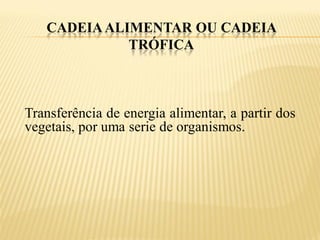 CADEIA ALIMENTAR OU CADEIA
             TRÓFICA



Transferência de energia alimentar, a partir dos
vegetais, por uma serie de organismos.
 