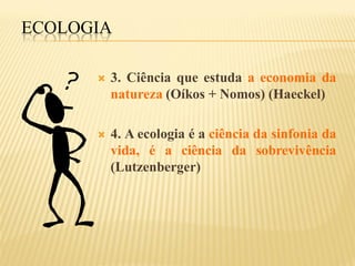 ECOLOGIA

         3. Ciência que estuda a economia da
          natureza (Oíkos + Nomos) (Haeckel)

         4. A ecologia é a ciência da sinfonia da
          vida, é a ciência da sobrevivência
          (Lutzenberger)
 