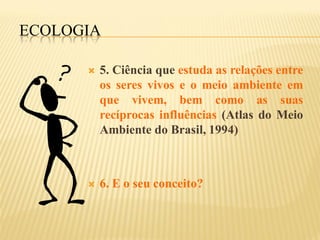 ECOLOGIA

         5. Ciência que estuda as relações entre
          os seres vivos e o meio ambiente em
          que vivem, bem como as suas
          recíprocas influências (Atlas do Meio
          Ambiente do Brasil, 1994)



         6. E o seu conceito?
 