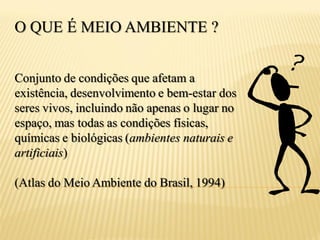 O QUE É MEIO AMBIENTE ?


Conjunto de condições que afetam a
existência, desenvolvimento e bem-estar dos
seres vivos, incluindo não apenas o lugar no
espaço, mas todas as condições físicas,
químicas e biológicas (ambientes naturais e
artificiais)

(Atlas do Meio Ambiente do Brasil, 1994)
 
